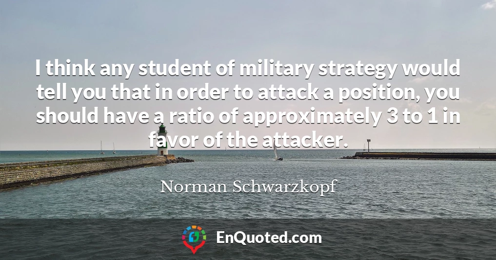 I think any student of military strategy would tell you that in order to attack a position, you should have a ratio of approximately 3 to 1 in favor of the attacker.