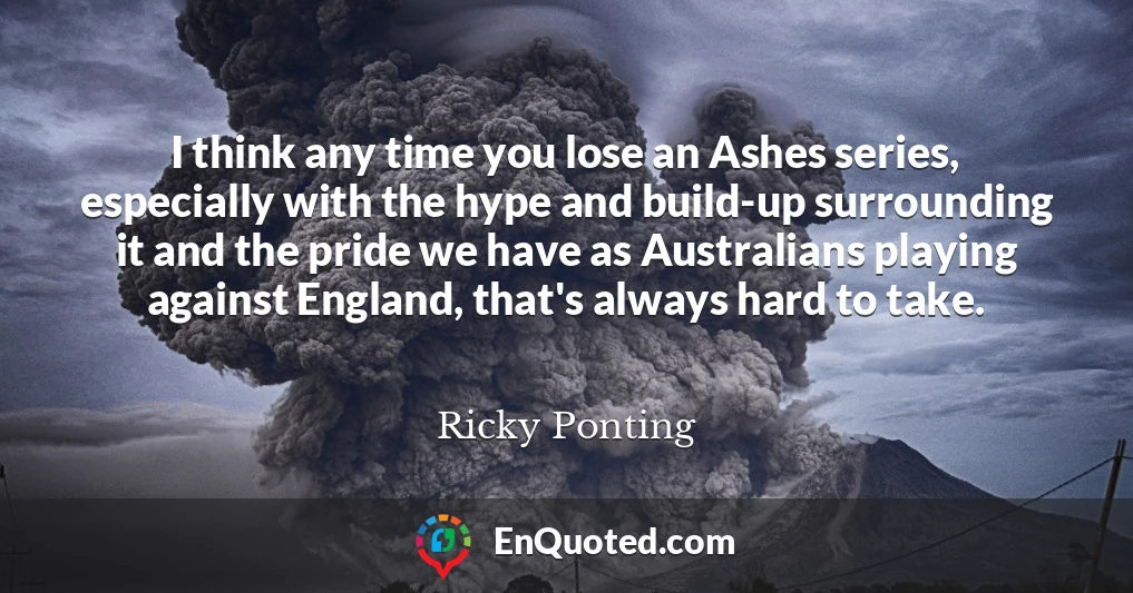 I think any time you lose an Ashes series, especially with the hype and build-up surrounding it and the pride we have as Australians playing against England, that's always hard to take.