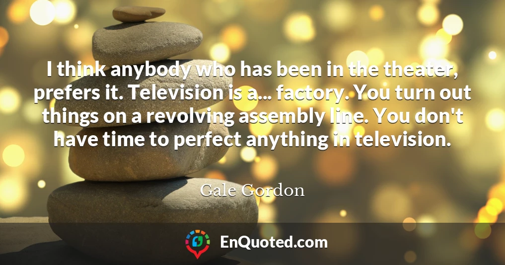 I think anybody who has been in the theater, prefers it. Television is a... factory. You turn out things on a revolving assembly line. You don't have time to perfect anything in television.