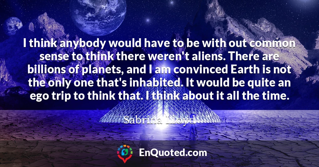 I think anybody would have to be with out common sense to think there weren't aliens. There are billions of planets, and I am convinced Earth is not the only one that's inhabited. It would be quite an ego trip to think that. I think about it all the time.