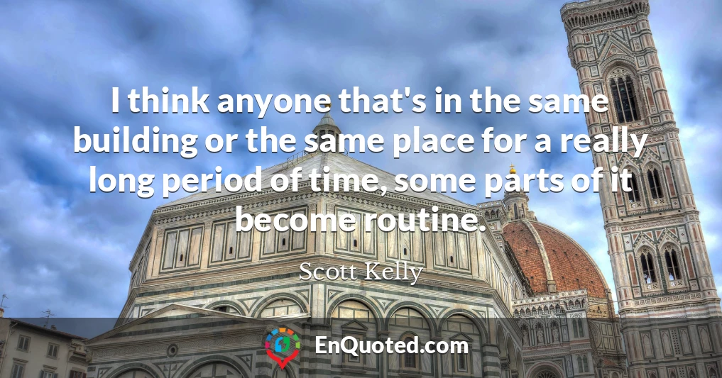 I think anyone that's in the same building or the same place for a really long period of time, some parts of it become routine.