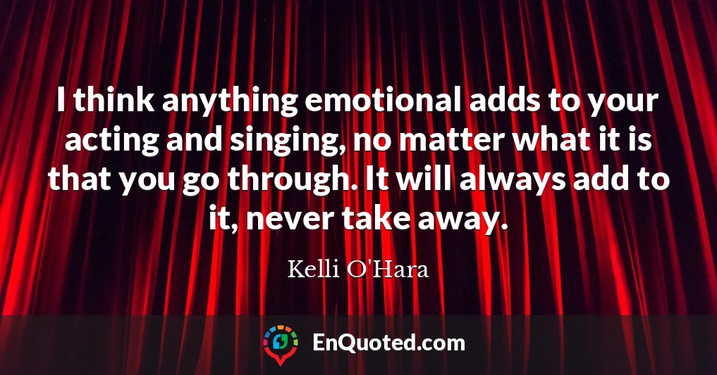 I think anything emotional adds to your acting and singing, no matter what it is that you go through. It will always add to it, never take away.