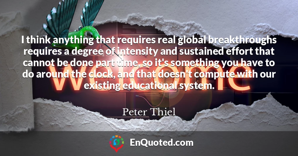 I think anything that requires real global breakthroughs requires a degree of intensity and sustained effort that cannot be done part time, so it's something you have to do around the clock, and that doesn't compute with our existing educational system.