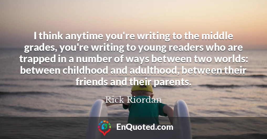 I think anytime you're writing to the middle grades, you're writing to young readers who are trapped in a number of ways between two worlds: between childhood and adulthood, between their friends and their parents.