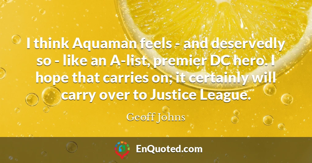 I think Aquaman feels - and deservedly so - like an A-list, premier DC hero. I hope that carries on; it certainly will carry over to Justice League.