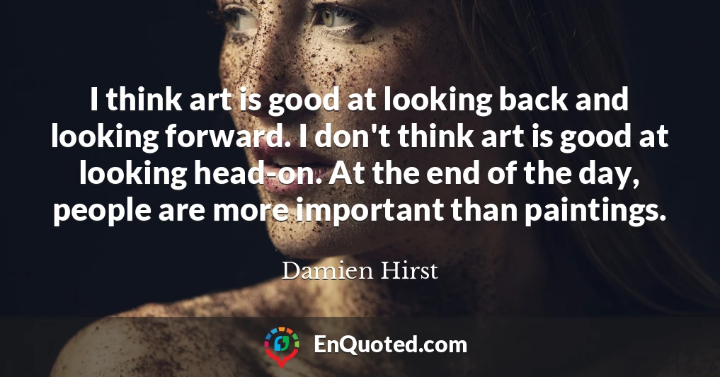 I think art is good at looking back and looking forward. I don't think art is good at looking head-on. At the end of the day, people are more important than paintings.