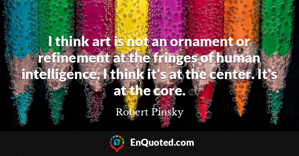 I think art is not an ornament or refinement at the fringes of human intelligence, I think it's at the center. It's at the core.
