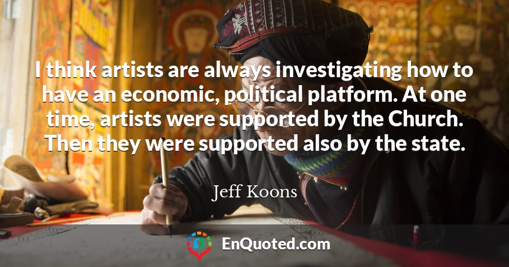 I think artists are always investigating how to have an economic, political platform. At one time, artists were supported by the Church. Then they were supported also by the state.