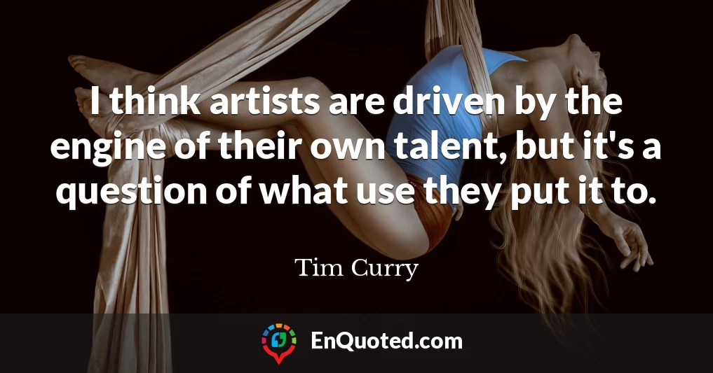 I think artists are driven by the engine of their own talent, but it's a question of what use they put it to.