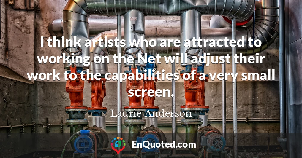 I think artists who are attracted to working on the Net will adjust their work to the capabilities of a very small screen.