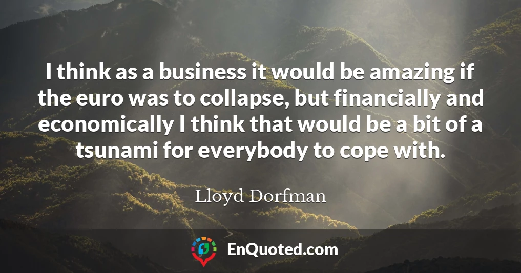 I think as a business it would be amazing if the euro was to collapse, but financially and economically I think that would be a bit of a tsunami for everybody to cope with.