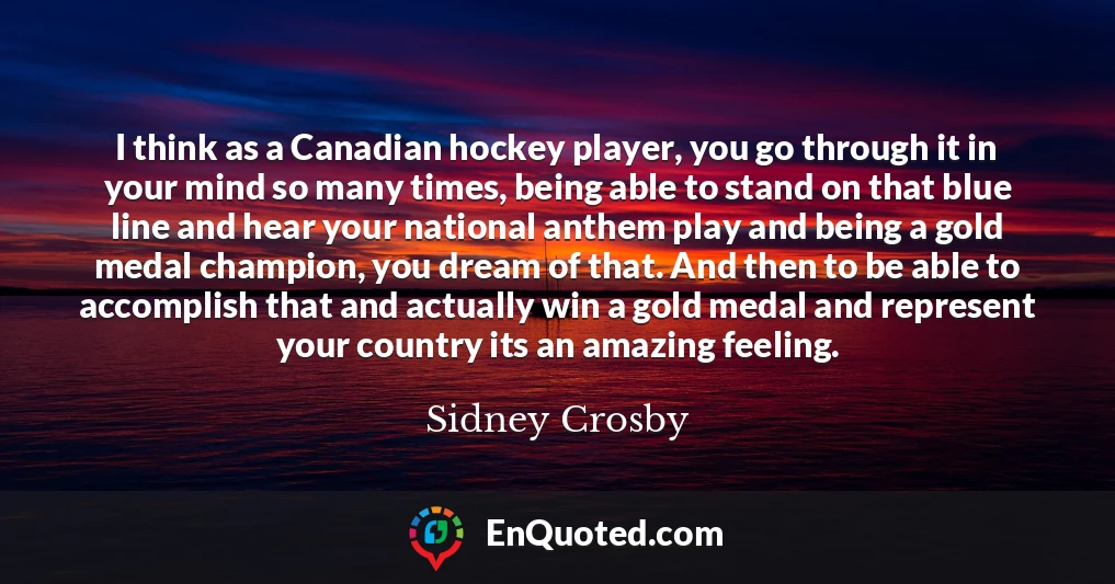 I think as a Canadian hockey player, you go through it in your mind so many times, being able to stand on that blue line and hear your national anthem play and being a gold medal champion, you dream of that. And then to be able to accomplish that and actually win a gold medal and represent your country its an amazing feeling.