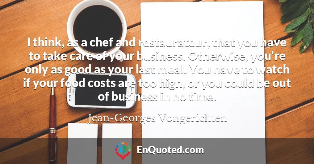 I think, as a chef and restaurateur, that you have to take care of your business. Otherwise, you're only as good as your last meal. You have to watch if your food costs are too high, or you could be out of business in no time.