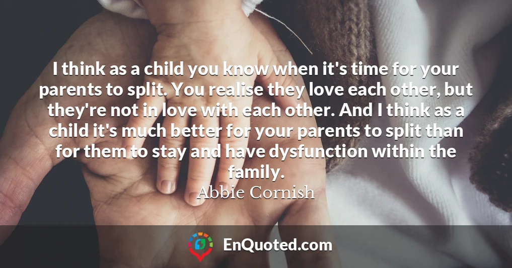 I think as a child you know when it's time for your parents to split. You realise they love each other, but they're not in love with each other. And I think as a child it's much better for your parents to split than for them to stay and have dysfunction within the family.