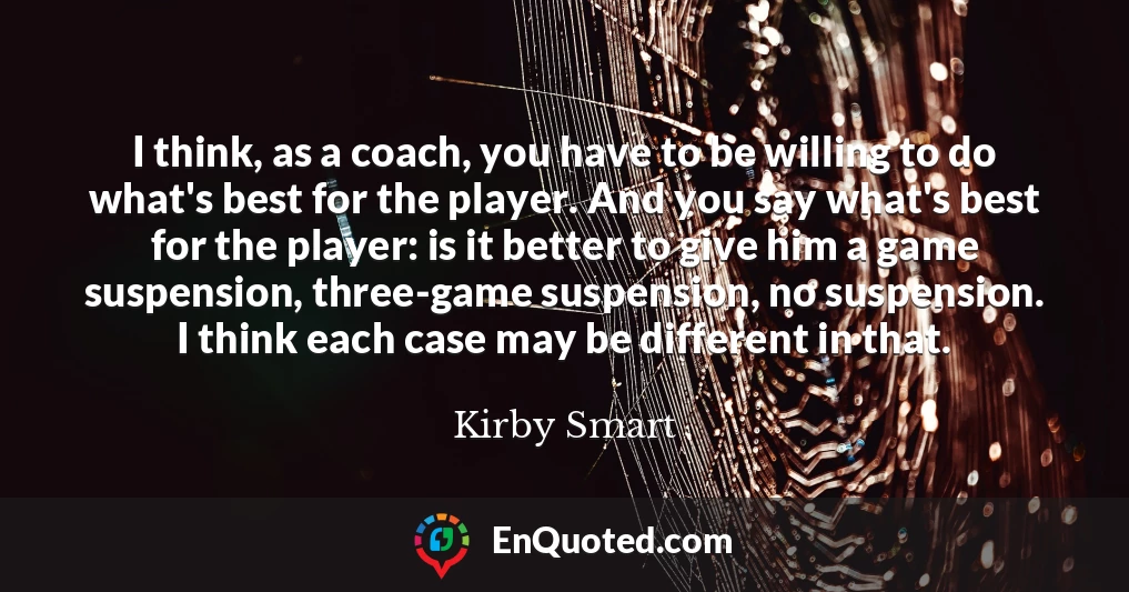 I think, as a coach, you have to be willing to do what's best for the player. And you say what's best for the player: is it better to give him a game suspension, three-game suspension, no suspension. I think each case may be different in that.