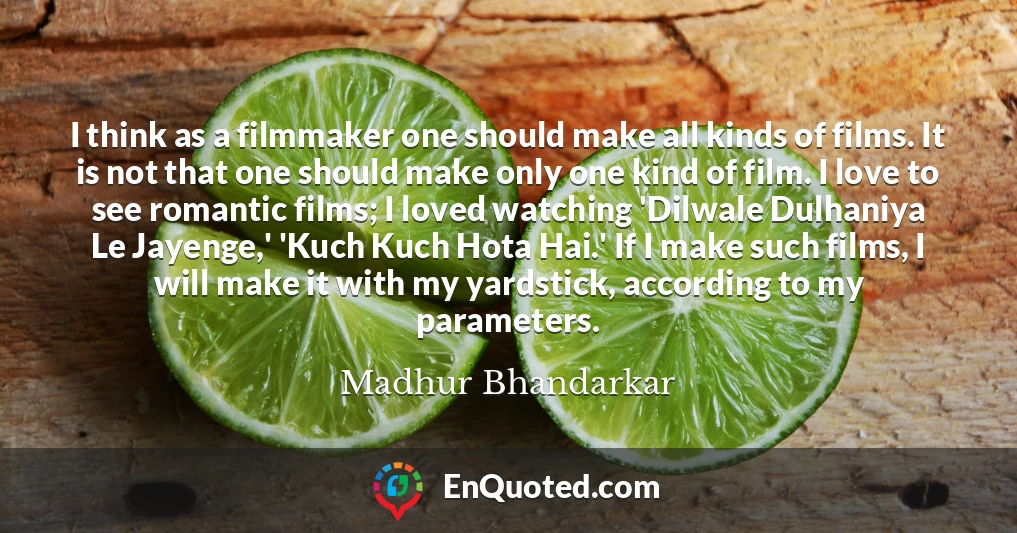 I think as a filmmaker one should make all kinds of films. It is not that one should make only one kind of film. I love to see romantic films; I loved watching 'Dilwale Dulhaniya Le Jayenge,' 'Kuch Kuch Hota Hai.' If I make such films, I will make it with my yardstick, according to my parameters.
