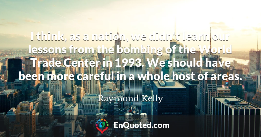I think, as a nation, we didn't learn our lessons from the bombing of the World Trade Center in 1993. We should have been more careful in a whole host of areas.