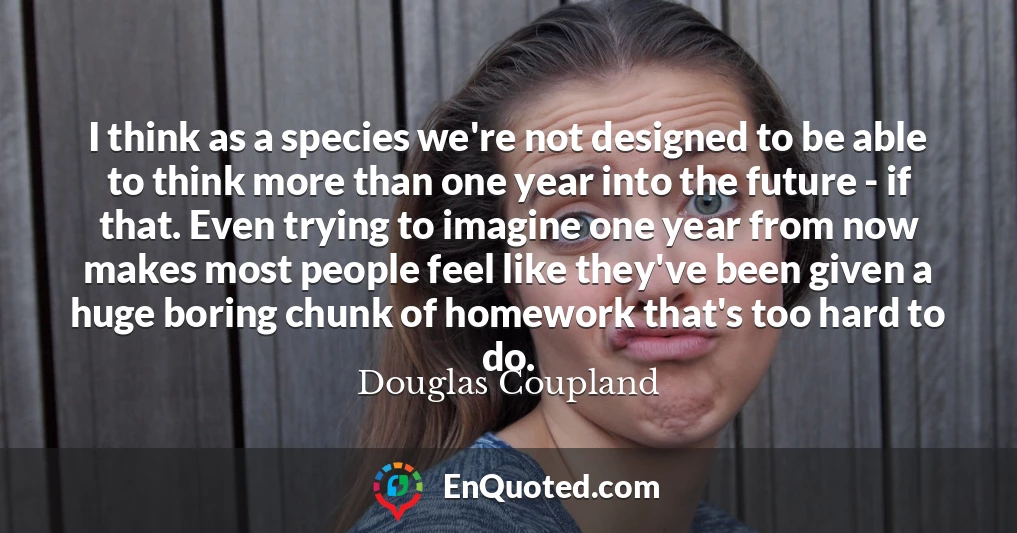 I think as a species we're not designed to be able to think more than one year into the future - if that. Even trying to imagine one year from now makes most people feel like they've been given a huge boring chunk of homework that's too hard to do.