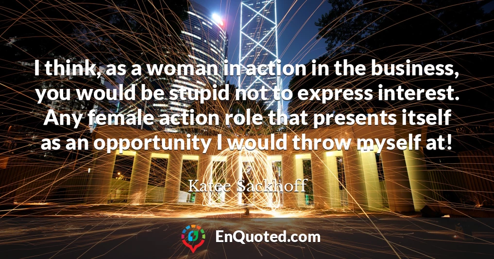 I think, as a woman in action in the business, you would be stupid not to express interest. Any female action role that presents itself as an opportunity I would throw myself at!