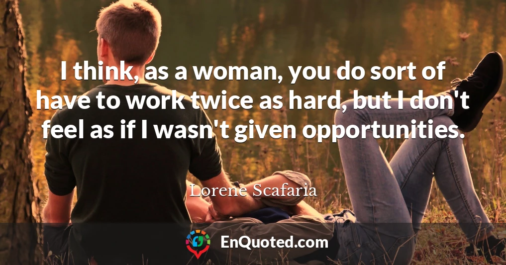 I think, as a woman, you do sort of have to work twice as hard, but I don't feel as if I wasn't given opportunities.