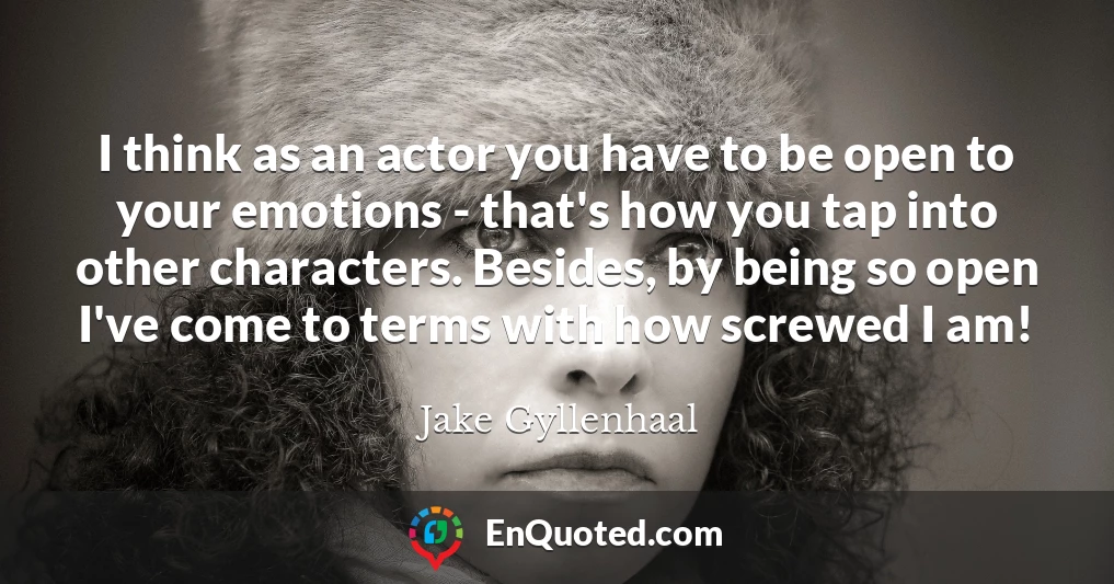 I think as an actor you have to be open to your emotions - that's how you tap into other characters. Besides, by being so open I've come to terms with how screwed I am!
