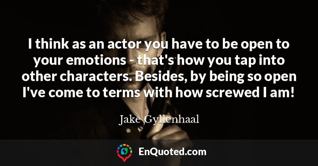 I think as an actor you have to be open to your emotions - that's how you tap into other characters. Besides, by being so open I've come to terms with how screwed I am!