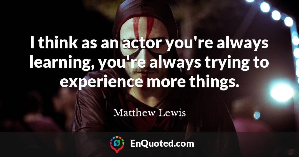 I think as an actor you're always learning, you're always trying to experience more things.