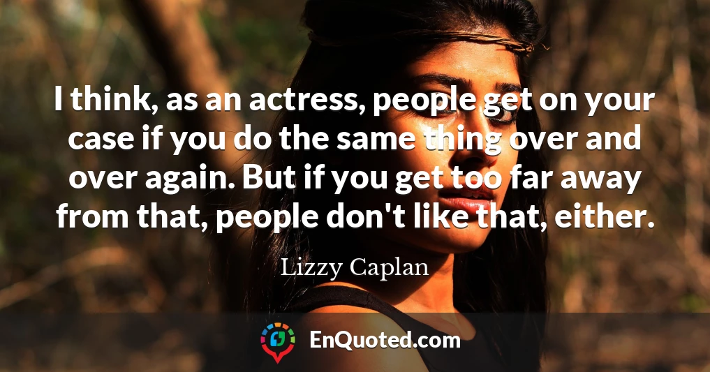 I think, as an actress, people get on your case if you do the same thing over and over again. But if you get too far away from that, people don't like that, either.