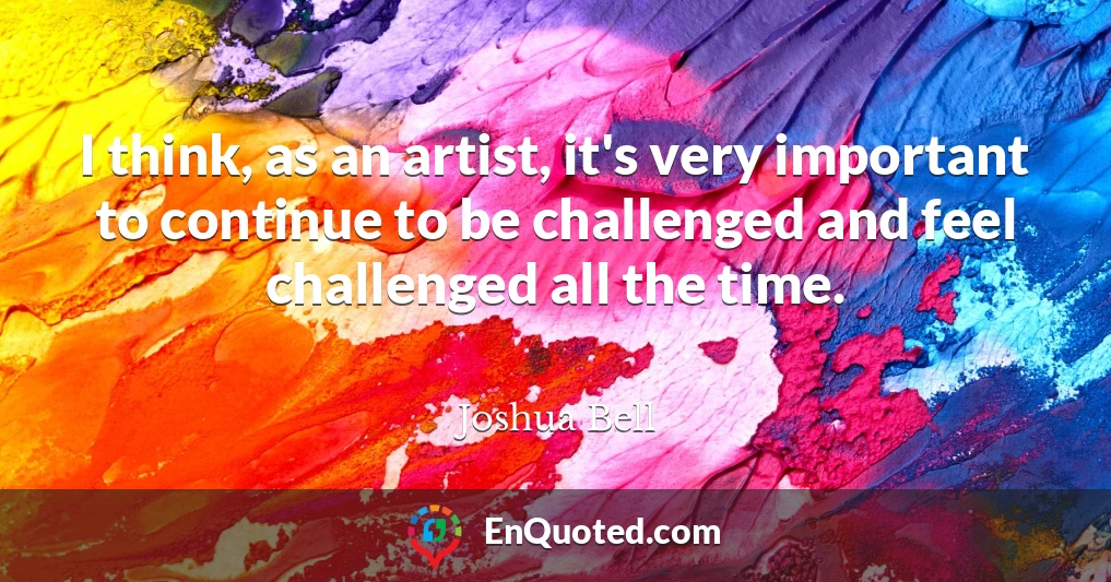 I think, as an artist, it's very important to continue to be challenged and feel challenged all the time.
