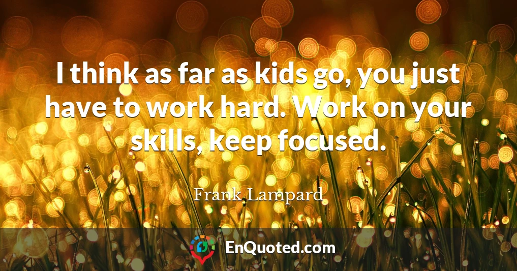 I think as far as kids go, you just have to work hard. Work on your skills, keep focused.