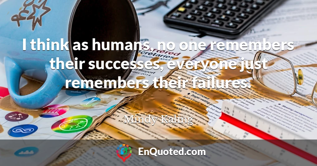 I think as humans, no one remembers their successes, everyone just remembers their failures.