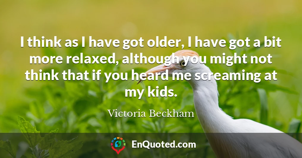 I think as I have got older, I have got a bit more relaxed, although you might not think that if you heard me screaming at my kids.