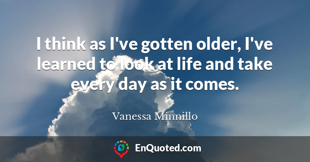 I think as I've gotten older, I've learned to look at life and take every day as it comes.