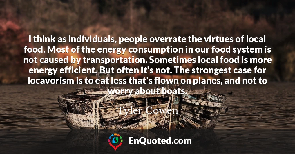 I think as individuals, people overrate the virtues of local food. Most of the energy consumption in our food system is not caused by transportation. Sometimes local food is more energy efficient. But often it's not. The strongest case for locavorism is to eat less that's flown on planes, and not to worry about boats.
