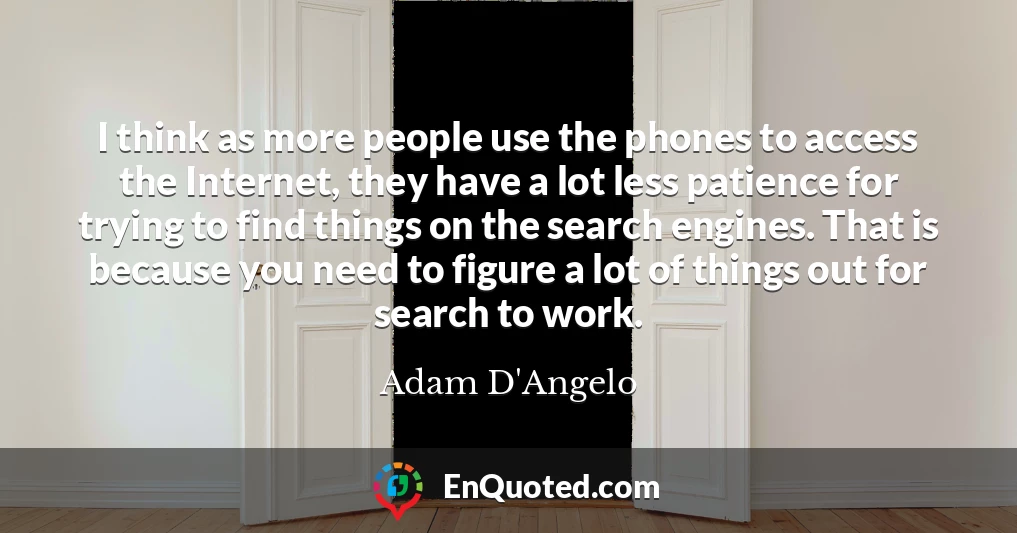 I think as more people use the phones to access the Internet, they have a lot less patience for trying to find things on the search engines. That is because you need to figure a lot of things out for search to work.