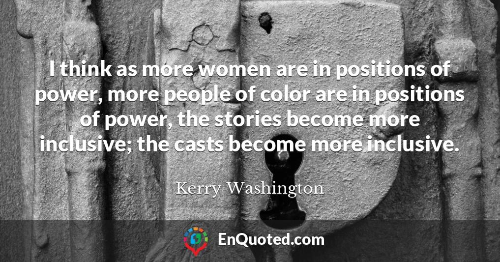I think as more women are in positions of power, more people of color are in positions of power, the stories become more inclusive; the casts become more inclusive.
