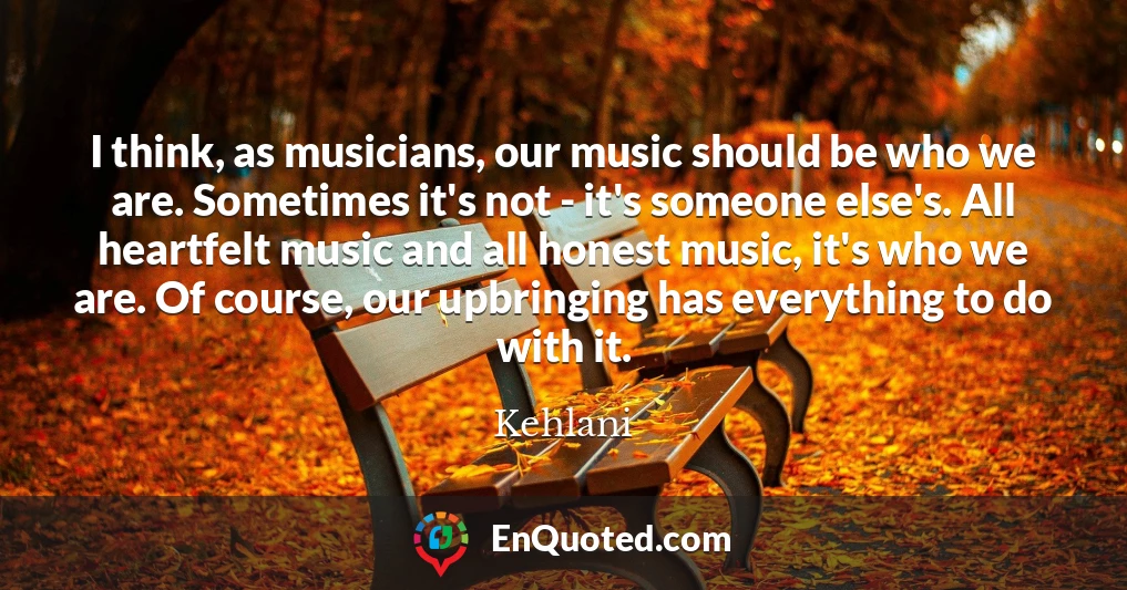 I think, as musicians, our music should be who we are. Sometimes it's not - it's someone else's. All heartfelt music and all honest music, it's who we are. Of course, our upbringing has everything to do with it.