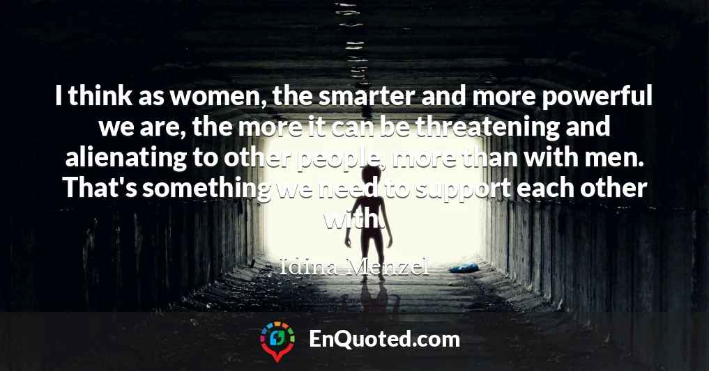 I think as women, the smarter and more powerful we are, the more it can be threatening and alienating to other people, more than with men. That's something we need to support each other with.