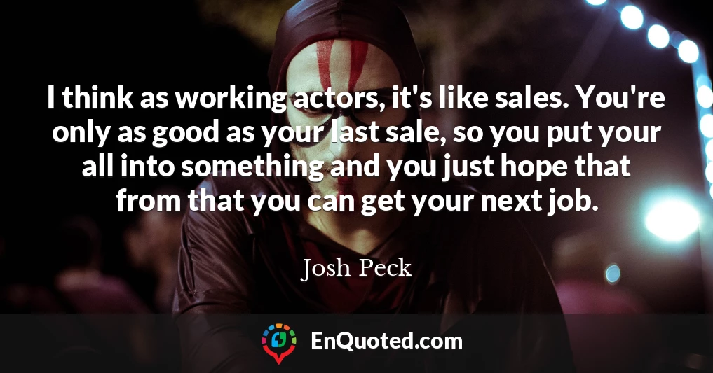I think as working actors, it's like sales. You're only as good as your last sale, so you put your all into something and you just hope that from that you can get your next job.