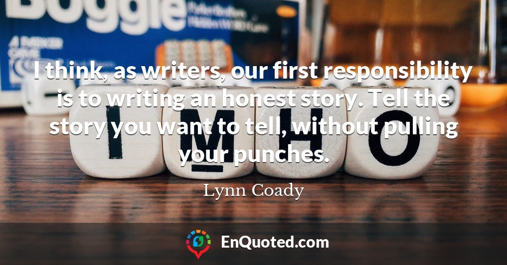 I think, as writers, our first responsibility is to writing an honest story. Tell the story you want to tell, without pulling your punches.