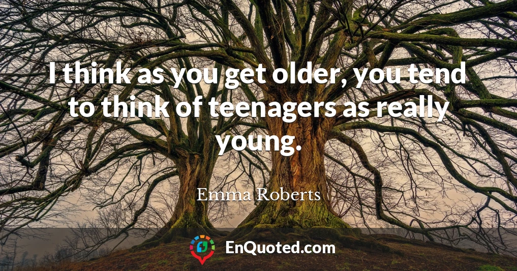 I think as you get older, you tend to think of teenagers as really young.