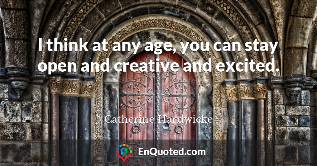 I think at any age, you can stay open and creative and excited.