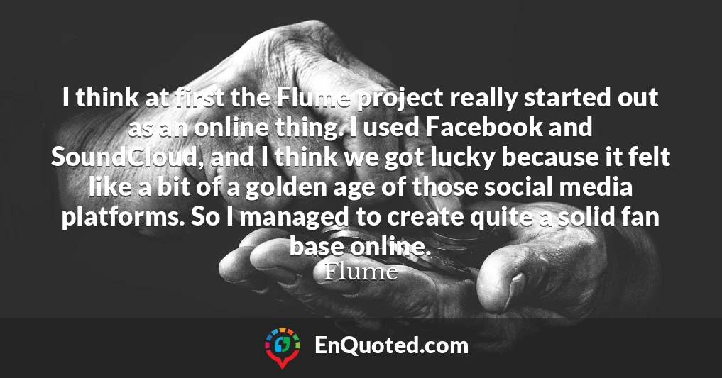 I think at first the Flume project really started out as an online thing. I used Facebook and SoundCloud, and I think we got lucky because it felt like a bit of a golden age of those social media platforms. So I managed to create quite a solid fan base online.