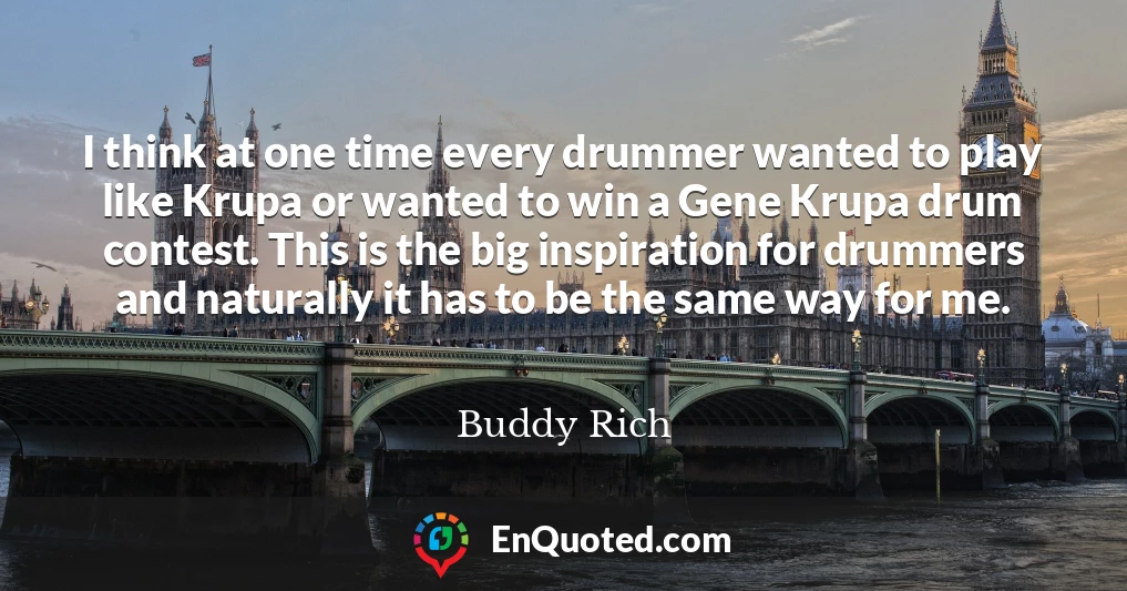 I think at one time every drummer wanted to play like Krupa or wanted to win a Gene Krupa drum contest. This is the big inspiration for drummers and naturally it has to be the same way for me.