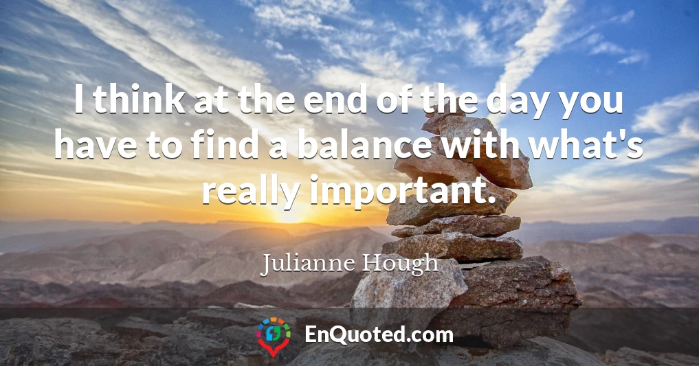 I think at the end of the day you have to find a balance with what's really important.