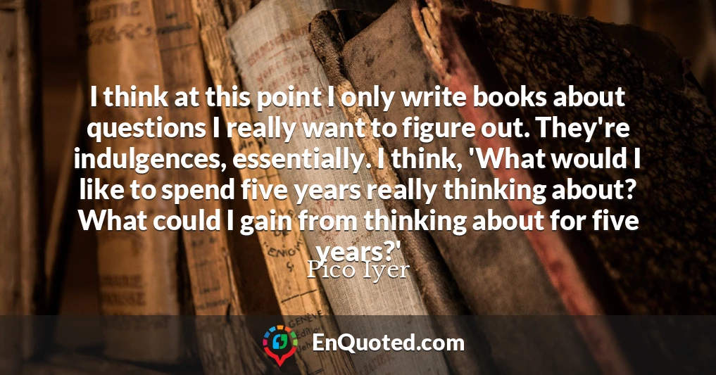 I think at this point I only write books about questions I really want to figure out. They're indulgences, essentially. I think, 'What would I like to spend five years really thinking about? What could I gain from thinking about for five years?'