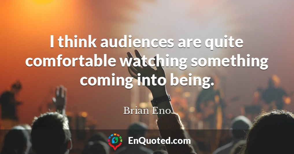 I think audiences are quite comfortable watching something coming into being.