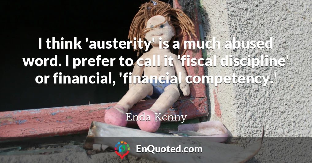 I think 'austerity' is a much abused word. I prefer to call it 'fiscal discipline' or financial, 'financial competency.'