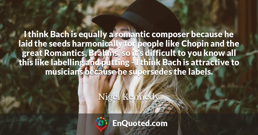 I think Bach is equally a romantic composer because he laid the seeds harmonically for people like Chopin and the great Romantics, Brahms, so it's difficult to you know all this like labelling and putting - I think Bach is attractive to musicians because he supersedes the labels.