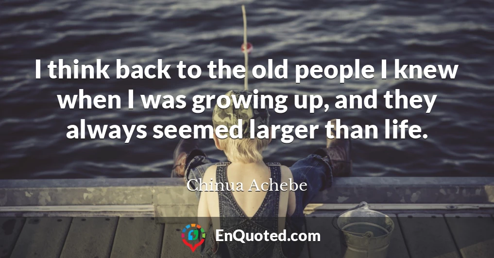 I think back to the old people I knew when I was growing up, and they always seemed larger than life.